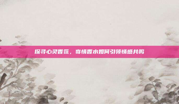 探寻心灵香氛，寄情香水如何引领情感共鸣