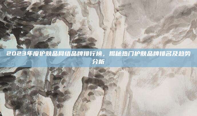 2023年度护肤品网络品牌排行榜，揭秘热门护肤品牌排名及趋势分析