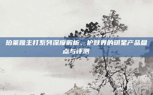 珀莱雅主打系列深度解析，护肤界的明星产品盘点与评测