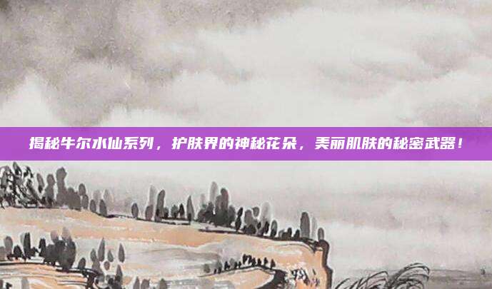 揭秘牛尔水仙系列，护肤界的神秘花朵，美丽肌肤的秘密武器！