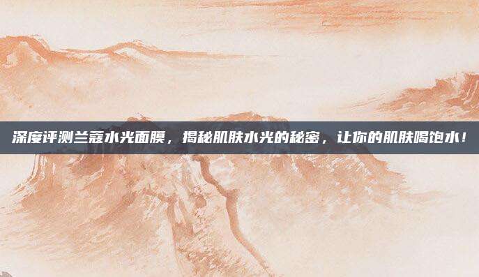 深度评测兰蔻水光面膜，揭秘肌肤水光的秘密，让你的肌肤喝饱水！