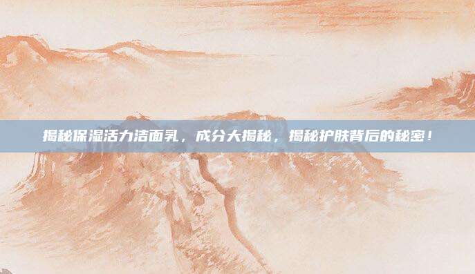 揭秘保湿活力洁面乳，成分大揭秘，揭秘护肤背后的秘密！