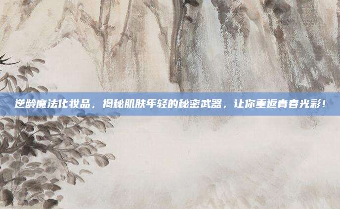 逆龄魔法化妆品，揭秘肌肤年轻的秘密武器，让你重返青春光彩！