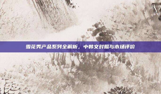 雪花秀产品系列全解析，中韩文对照与市场评价