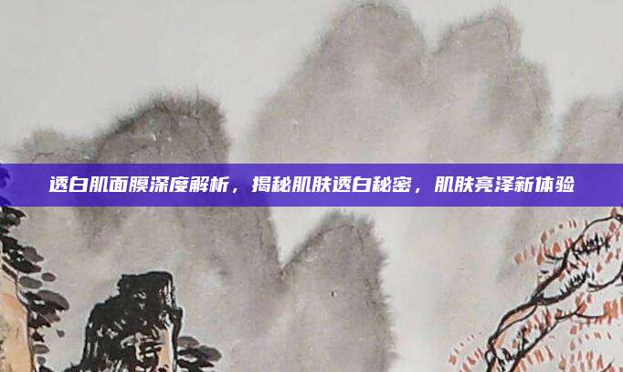透白肌面膜深度解析，揭秘肌肤透白秘密，肌肤亮泽新体验
