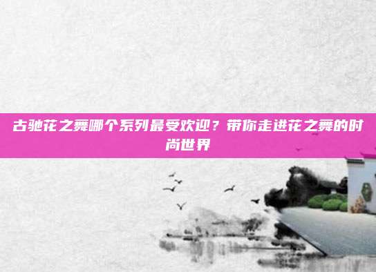 古驰花之舞哪个系列最受欢迎？带你走进花之舞的时尚世界