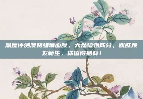深度评测澳赞蜡菊面膜，天然植物成分，肌肤焕发新生，你值得拥有！