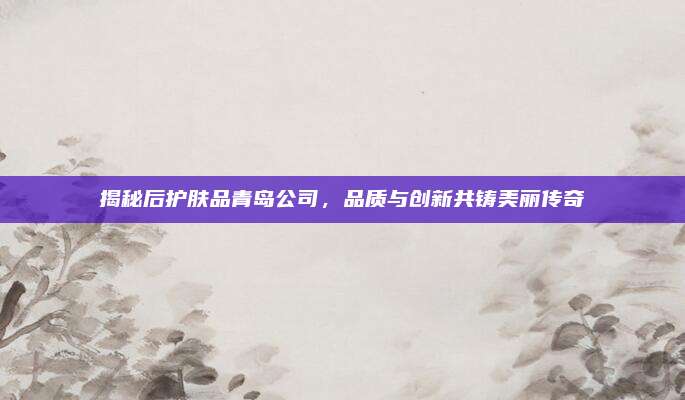 揭秘后护肤品青岛公司，品质与创新共铸美丽传奇