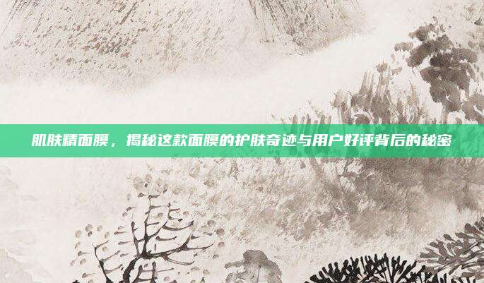 肌肤精面膜，揭秘这款面膜的护肤奇迹与用户好评背后的秘密