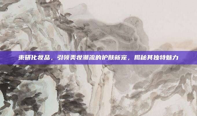 束研化妆品,引领美妆潮流的护肤新宠,揭秘其独特魅力