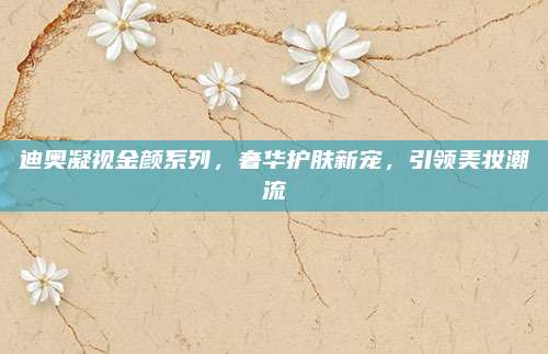迪奥凝视金颜系列,奢华护肤新宠,引领美妆潮流