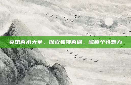 莫杰香水大全,探索独特香调,解锁个性魅力
