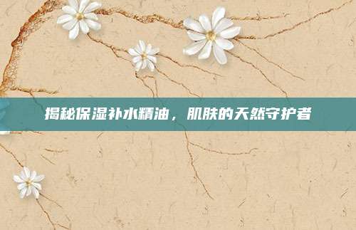 揭秘保湿补水精油,肌肤的天然守护者