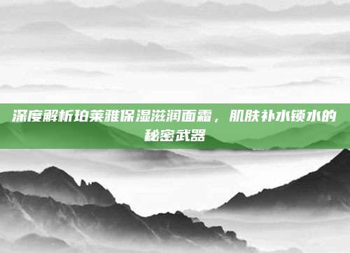 深度解析珀莱雅保湿滋润面霜，肌肤补水锁水的秘密武器
