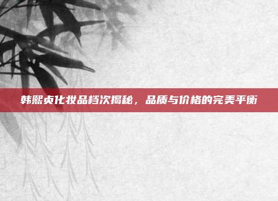 韩熙贞化妆品档次揭秘，品质与价格的完美平衡