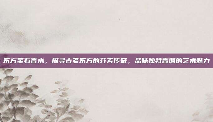 东方宝石香水，探寻古老东方的芬芳传奇，品味独特香调的艺术魅力