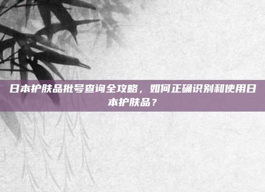 日本护肤品批号查询全攻略,如何正确识别和使用日本护肤品?