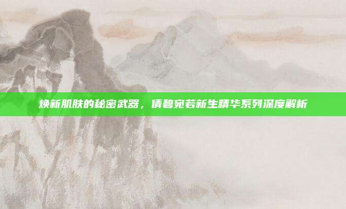 焕新肌肤的秘密武器，倩碧宛若新生精华系列深度解析