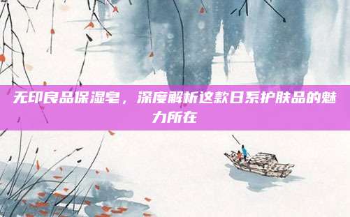 无印良品保湿皂,深度解析这款日系护肤品的魅力所在