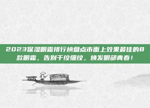 2023保湿眼霜排行榜盘点市面上效果最佳的8款眼霜,告别干纹细纹,焕发眼部青春!