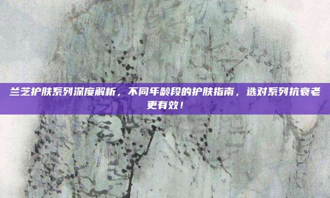 兰芝护肤系列深度解析，不同年龄段的护肤指南，选对系列抗衰老更有效！