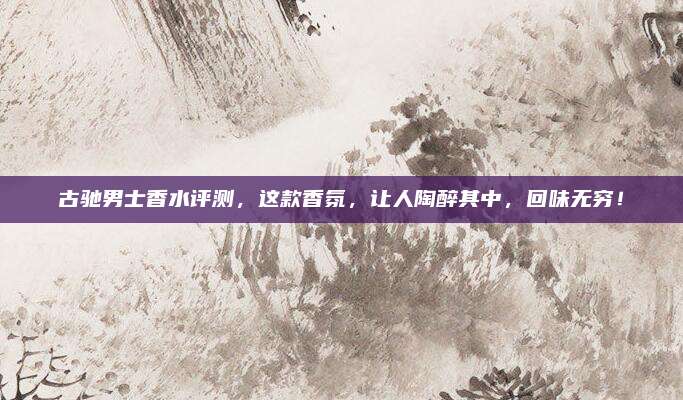 古驰男士香水评测，这款香氛，让人陶醉其中，回味无穷！