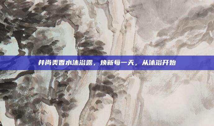 井尚美香水沐浴露，焕新每一天，从沐浴开始
