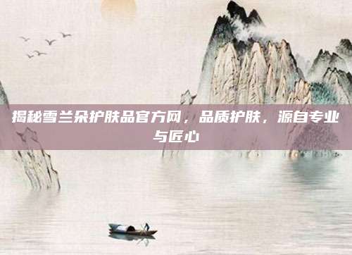 揭秘雪兰朵护肤品官方网，品质护肤，源自专业与匠心