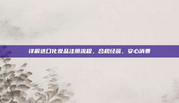 详解进口化妆品注册流程，合规经营，安心消费