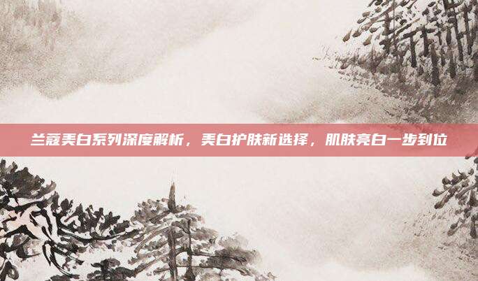 兰蔻美白系列深度解析，美白护肤新选择，肌肤亮白一步到位