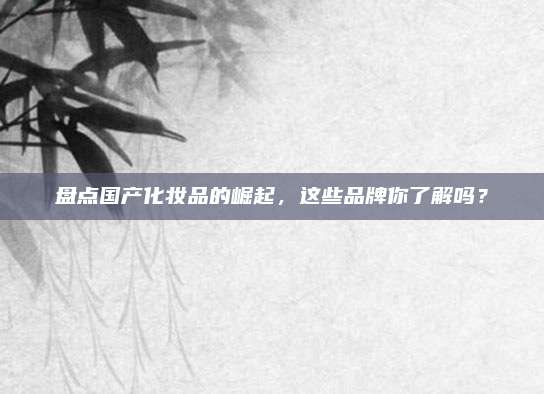 盘点国产化妆品的崛起，这些品牌你了解吗？