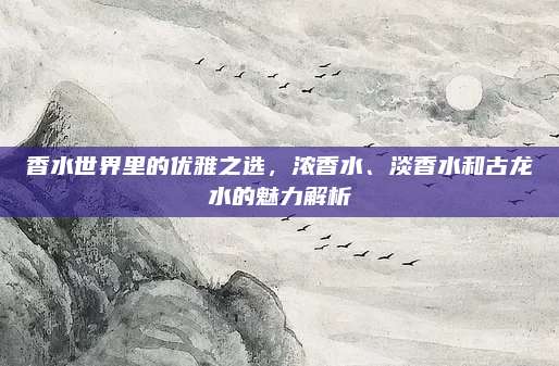 香水世界里的优雅之选，浓香水、淡香水和古龙水的魅力解析