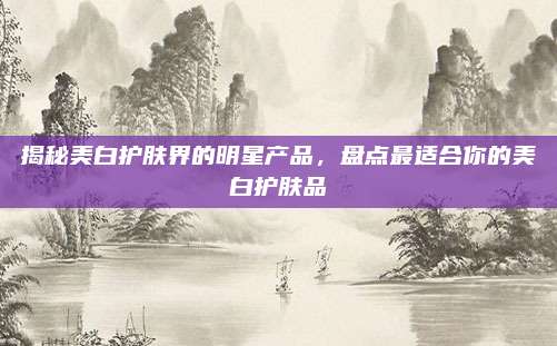 揭秘美白护肤界的明星产品，盘点最适合你的美白护肤品