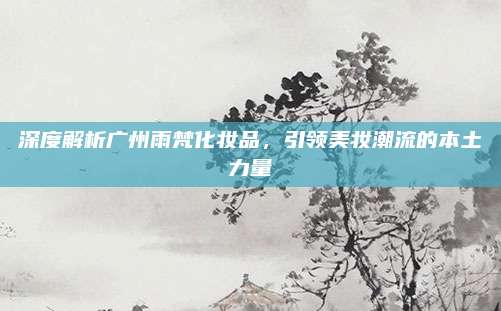 深度解析广州雨梵化妆品，引领美妆潮流的本土力量
