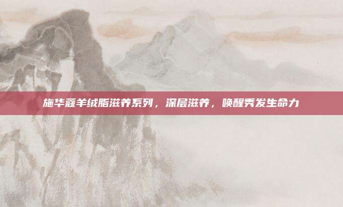 施华蔻羊绒脂滋养系列，深层滋养，唤醒秀发生命力
