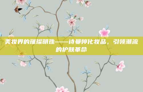 美妆界的璀璨明珠——诗曼婷化妆品，引领潮流的护肤革命