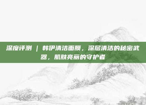 深度评测 | 韩伊清洁面膜，深层清洁的秘密武器，肌肤亮丽的守护者