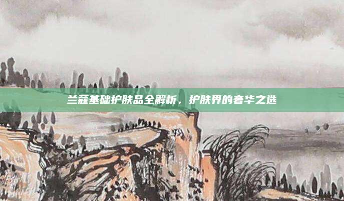 兰蔻基础护肤品全解析，护肤界的奢华之选