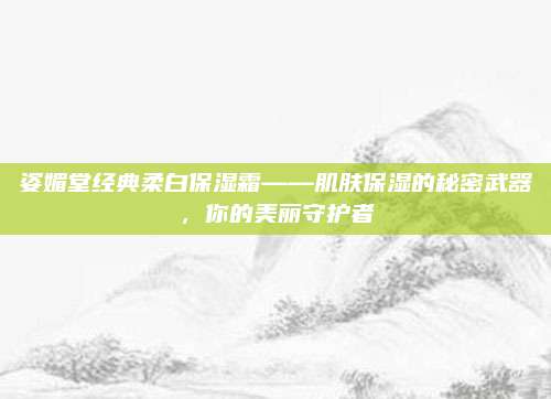 姿媚堂经典柔白保湿霜——肌肤保湿的秘密武器，你的美丽守护者