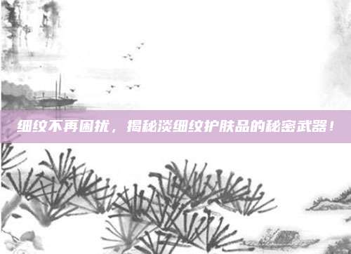 细纹不再困扰，揭秘淡细纹护肤品的秘密武器！
