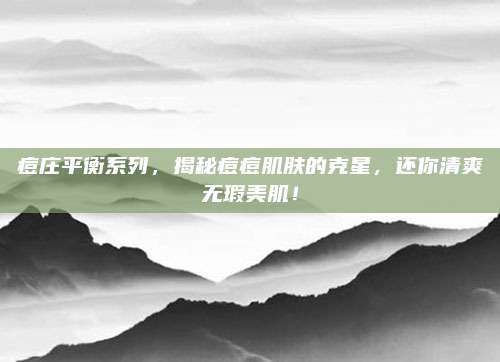 痘庄平衡系列，揭秘痘痘肌肤的克星，还你清爽无瑕美肌！