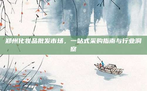 郑州化妆品批发市场，一站式采购指南与行业洞察