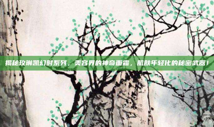 揭秘玫琳凯幻时系列，美容界的神奇面霜，肌肤年轻化的秘密武器！