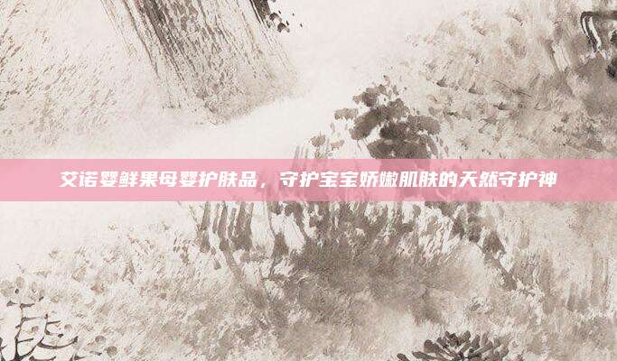 艾诺婴鲜果母婴护肤品，守护宝宝娇嫩肌肤的天然守护神