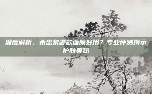 深度解析，希思黎哪款面膜好用？专业评测揭示护肤奥秘