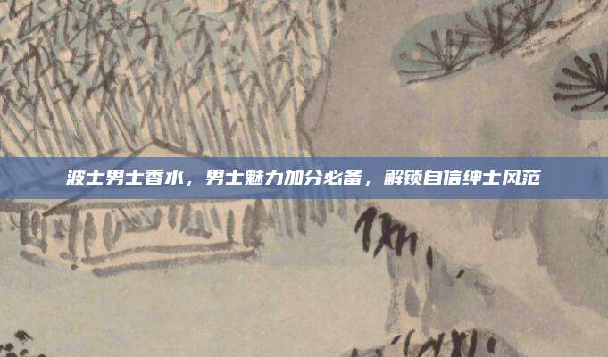 波士男士香水，男士魅力加分必备，解锁自信绅士风范