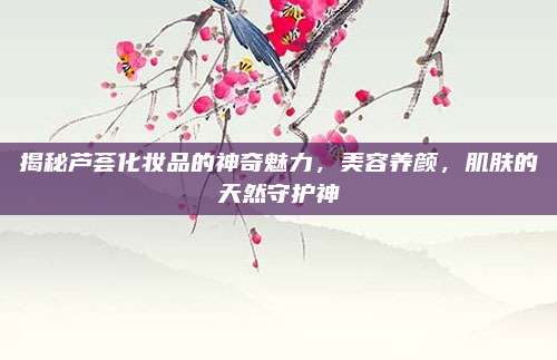 揭秘芦荟化妆品的神奇魅力，美容养颜，肌肤的天然守护神