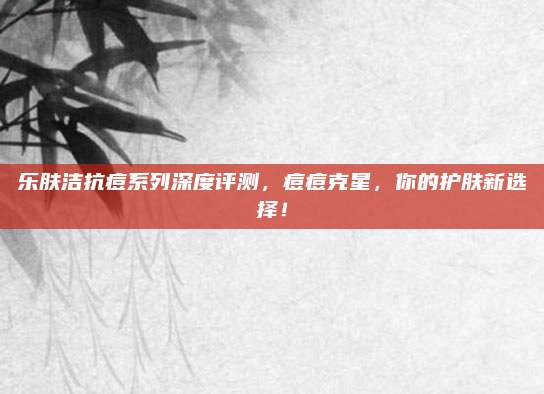 乐肤洁抗痘系列深度评测，痘痘克星，你的护肤新选择！