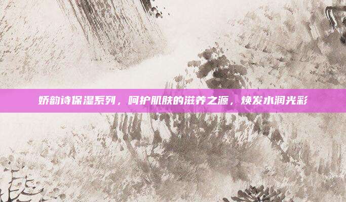 娇韵诗保湿系列，呵护肌肤的滋养之源，焕发水润光彩