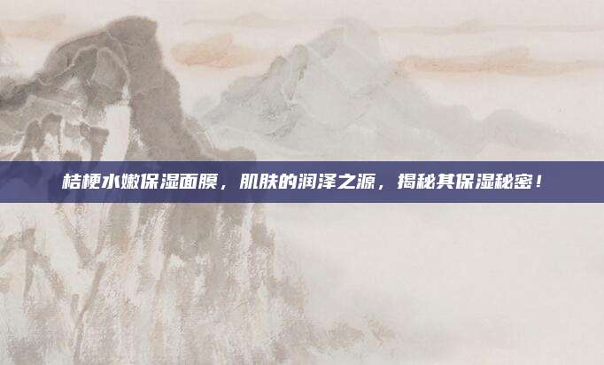 桔梗水嫩保湿面膜，肌肤的润泽之源，揭秘其保湿秘密！